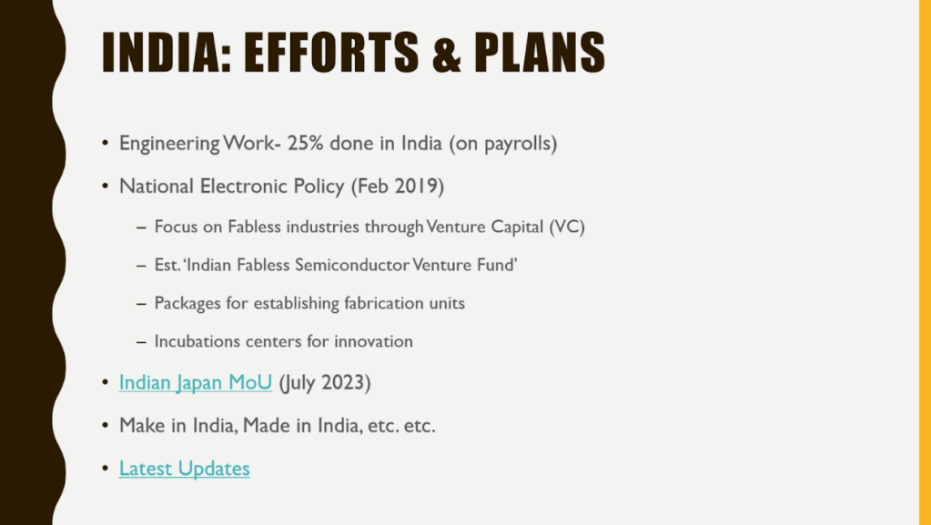 Slide on India: Efforts and Plans, with following text: Engineering Work- 25% done in India (on payrolls)
National Electronic Policy (Feb 2019)
Focus on Fabless industries through Venture Capital (VC)
Est. ‘Indian Fabless Semiconductor Venture Fund’ Packages for establishing fabrication units
Incubations centers for innovation
Indian Japan MoU (July 2023)
Make in India, Made in India, etc. etc.
Latest Updates 