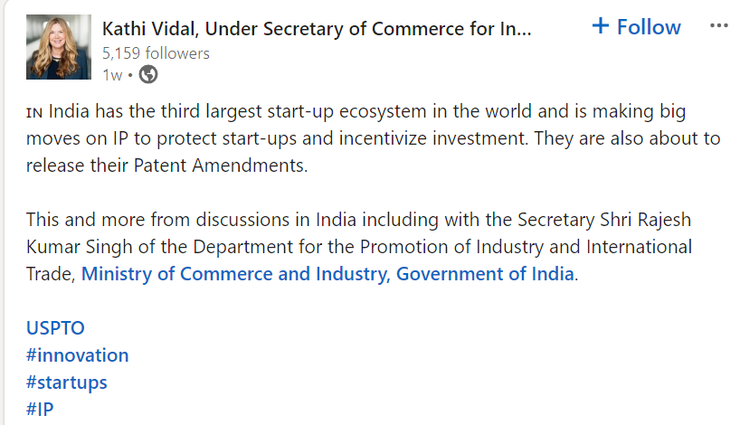A screenshot of Kaithi Vidal, Under Secretary of Commerce for Intellectual Property, the USA, Linkedin status stating "🇮🇳 India has the third largest start-up ecosystem in the world and is making big moves on IP to protect start-ups and incentivize investment. They are also about to release their Patent Amendments.

This and more from discussions in India including with the Secretary Shri Rajesh Kumar Singh of the Department for the Promotion of Industry and International Trade, Ministry of Commerce and Industry, Government of India."